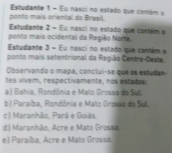 Estudante 1- Eu nas of no es contém o
ponto m as oriental do Brasil.
Estudar te 2 - Eu nas of no es contém o
ponto mais o cident al da Re giáo Norte.
Estudante 3 - Eu nas c) no estado que contem o
ponto mais seten da Reoià - Centro-Oeste.
Observan do o me pa, conclui-se que os estudan-
em, n espectivame nte, n os estados:
a) Bahia, R ondonia e Mato G rosso do Sul.
b) Pa raiba, R ondônia e Mato Grasso do Sul.
c) Maranhão,P
d) Maranhào, Acre e Mato Grosse.
e) Paraba, Acre e Mato Grossg.