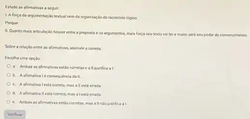 Estude as afirmativas a seguir:
1. A força da argumentação textual vem da organização do raciocinio lógico
Porque
II. Quanto mais articulaçdo houver entre a proposta e os argumentos, mais força seu texto
vai ter e maior será seu poder de convencimento
Sobre a relação entre as afirmativas, assinale a correta:
Escolha uma opção:
a. Ambas as afirmativas estão corretas e a II justifica a I
b. A afirmativaléconsequéncia da II.
c. Aafernatival estácorreta,mas a II está errada
d. A afirmativallestá correta mas alestá errada
e. Ambas as afirmativas estio corretas, mas a II nào justifica a I.