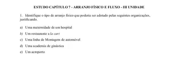 ESTUDO CAPÍTULO 7-ARRANIO FÍSICO E FLUXO - III UNIDADE
1. Identifique o tipo de arranjo fisico que poderia ser adotado pelas seguintes organizações,
justificando.
a) Uma maternidade de um hospital
b) Um restaurante a la cart
c) Uma linha de Montagem de automóvel
d) Uma academia de ginástica
e) Um aeroporto