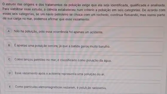 estudo das origens e dos tratamentos da poluição exige que ela seja identificada qualificada e analisada.
Para viabilizar esse estudo , a ciência estabeleceu num critério a poluição em seis categorias. De acordo com
essas seis categorias, se um navio petroleiro se choca com um rochedo continua flutuando, mas vazou parte
de sua carga no mar, podemos afirmar que esse vazamento:
A Não há poluição, pois essa ocorrência foi apenas um acidente. A
B É apenas uma poluição sonora, já que a batida gerou muito barulho.
Como lançou petróleo no mar, é classificado como poluição da água.
D Esse vazamento após o acidente representa uma poluição do ar.
E Como particulas eletromagnéticas vazaram,poluição radioativa.