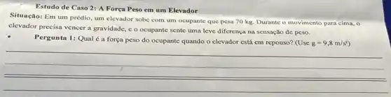 Estudo de Caso 2:A Força Peso em um Elevador
Situação: Em um prédio um elevador sobe com um ocupante que pesa 70 kg. Durante o movimento para cima, o
elevador precisa vencer a gravidade, c o ocupante sente uma leve diferença na sensação de peso.
Pergunta 1: Qual a força peso do ocupante quando o clevador está em repouso? (Use
g=9,8m/s^2