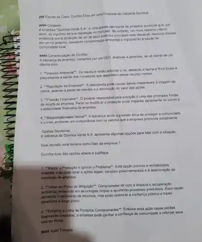 Estudo de Caso Conflito Ético em uma Empresa de Indústria Química
### Contexto
A empresa "Química Verde S.A." é uma grande fabricante de produtos químicos que, por
anos, se orgulhou de sua reputação no mercado. No entanto um novo relatório interno
evidencia que a produção de um de seus produtos principais está liberando resíduos tóxicos
em um rio próximo , causando contaminação ambiental e impactando a saúde da
comunidade local.
## Caracterização do Conflito
A liderança da empresa composta por um CEO diretores e gerentes se về diante de um
dilema ético:
1. Impacto Ambiental*: Os resíduos estão poluindo o rio , afetando a fauna e flora locais e
prejudicando a saúde dos moradores que dependem desse recurso hídrico.
2. *Reputação da Empresa*: A descoberta pode causar danos irreparáveis à imagem da
marca, levando à perda de clientes e à diminuição do valor das ações.
3. "Pressão Financeira"O produto responsável pela poluição é uma das principais fontes
de receita da empresa Parar ou modificar a produção pode impactar seriamente os lucros e
a estabilidade financeira da empresa
4. "Responsabilidade Social". A liderança sente a pressão ética de proteger a comunidade
e o meio ambiente, em consonância com os valores que a empresa promovia inicialmente.
Opções Decisórias
A liderança da Química Verde S.A. apresenta algumas opções para lidar com a situação:
Qual decisão você tomaria como líder da empresa?
Escolha duas das opções abaixo e justifique
1. Manter a Produção e Ignorar o Problema": Esta opção prioriza a rentabilidade
imediata, mas pode levar a ações legais , sanções governamentais e à deterioração da
reputação da empresa.
2. "Iniciar um Plano de Mitigação": Comprometer-se com a limpeza e recuperação
ambiental, investindo em tecnologias limpas e ajustando processos produtivos Essa opção
demanda investimento de recursos, mas pode restaurar a confiança pública e trazer
benefícios a longo prazo.
3. "Encerrar a Linha de Produtos Contaminantes'"Embora essa ação cause perdas
financeiras imediatas , a empresa pode ganhar a confianç da comunidade e reforçar seus
A#H4 Ação Tomada