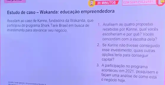 Estudo de caso -Wakanda: educação empreendedora
Assistam ao caso de Karine, fundadora da Wakanda , que
participou do programa Shark Tank Brasil em busca de
investimento para alavancar seu negócio.
1. Analisem as quatro propostas
recebidas por Karine, qual vocês
escolheriam e por quê ? Vocês
concordam com a escolha dela?
2. Se Karine não tivesse conseguido
esse investimento, quais outras
opções teria para conseguir
capital?
3. A participação no programa
aconteceu em 2021 , pesquisem e
façam uma análise de como está
negócio hoje.