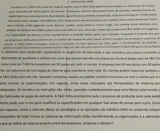 ESTUDO DE CASO
Fundada em 1950 como casa de roupa banho, hoje a F&G Delta gerencia a produção e o embarque de roupas
para varejistas de vários países do mundo. A empresa oferece desenvolvimento de produto, abastecimento de
matériasprimas planejamento de produção, garantia de qualidade e expedição tudo em uma loja só. A F&G Delta
não possui nem tecidos nem fábricas, nem maquinaria, terceiriza todo o seu trabalho com outras empresas .Entre
seus clientes estão gigantes como Renner Leader, Jeans Brasil e Victor Hugo. Sua receita anual alcançou dois
bilhões de dólares em 2002 e está crescendo 20%  ao ano. Uma das chaves do sucesso da F&G Delta nos negócios
é a capacidade de fabricar muito rapidamente os pedidos feitos pelos seus clientes Enquanto o comum era que
as empresas Delta precisassem de um tempo de espera de oito meses entre o projeto do produto e uma loja de
varejo, a F&G Delta consegue colocar o produto na loja apenas um mês após o recebimento do pedido.
administração da empresa acredita que é o fato de nǎo possuir nenhuma instalação industrial que a torna flexiv
e adaptável para responder rapidamente às exigências de fabricação e que incentiva uma busca constante p
fabricantes de qualidade e efetivos em custo que possam atender aos prazos do cliente A ampla rede da F&G De
inclui mais de 7 .000 fornecedores em 30 países em todo o mundo. A empresa tem 60 escritórios em 30 paíse
faz uso extensivo da tecnologia de internet pậra coordenar essa rede. Os clientes podem requisitar pedidos C
a F&G Delta pelo seu site. Quando a empresa recebe um pedido, primeiro comunica-se com o cliente por e-r
para acertar as especificações. Em seguida, envia essas instruções aos fornecedores de matérias-pri
adequadas. Os tecidos e as instruções são então, passados cuidadosamente para uma fábrica selecionada c
ão fabricadas as peças de vestuário. A F&G Delta acompanha todo o processo de produção para cada pedid
liente pode usar o site para modificar as especificações em qualquer fase antes de passar para outra . Diant
aso exposto, como a internet afetou as estratégias e as operações da indústria têxtil no ambiente empres
mpetitivo de hoje?Como os sistemas de informação estão transformando as organizações e a administr
que se refere ao relacionamento entre fornecedores , empresa e clientes?