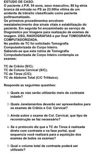 ESTUDO DE CASO:
paciente J.P.R. 54 anos, sexo masculino , 80 kg etnia
branca dá entrada no PS as 23:00hs vitima de um
acidente de trânsito classificado como paciente
politraumatizado.
Os primeiros procedime ntos envolvem
reestabelecimento dos sinais vitais e estabilização do
paciente. Em seguida foi encaminhado ao serviço de
Diagnóstico por para realização de exames de
imagem.USG, RADIOGRAFIAS e por final TOMOGRAFIA
COMPUTADORIZADA
No pedido de TC foi solicitado Tomografia
Computadorizada do Corpo Inteiro.
Sabendo-se que esta rotina de Tomografia
Computadorizada de Corpo Inteiro contempla os
exames:
TC de Crânio (S/C)
TC de Coluna Cervical (S/C)
TC de Tórax (C/C)
TC de Abdome Total (C/C Trifásico).
Responda as seguintes questões:
1- Quais as vias serão utilizarão meio de contraste
iodado?
2-Quais Janelamentos deverão ser apresentados para
os exames de Crânio e Col. Cervical?
3- Ainda sobre o exame de Col. Cervical, que tipo de
reconstrução se faz necessário?
4- Se o protocolo dizz que a TC do Tórax é realizada
direto com contraste e na fase portal , qual
sequencia você realizará para a aquisição dos
5-Qual o volume total de contraste poderá ser
utilizado?