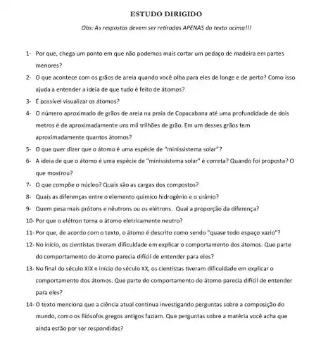 ESTUDO DIRIGIDO
Obs: As respostas devem ser retiradas APENAS do texto acima!
1- Por que, chega um ponto em que não podemos mais cortar um pedaço de madeira em partes
menores?
2- Oque acontece com os grãos de areia quando você olha para eles de longe e de perto? Como isso
ajuda a entender a ideia de que tudo é feito de átomos?
3- possivel visualizar os átomos?
4. número aproximado de grãos de areia na praia de Copacabana até uma profundidade de dois
metros é de aproximadamente uns mil trilhões de grão Em um desses grãos tem
aproximadamente quantos átomos?
5- O que quer dizer que o átomoé uma espécie de "minissistema solar"?
6- A ideia de que o átomo é uma espécie de "minissistema solar" é correta? Quando foi proposta? 0
que mostrou?
7- 0 que compõe o núcleo? Quais são as cargas dos compostos?
8- Quais as diferenças entre o elemento químico hidrogênio e o urânio?
9. Quem pesa mais prótons e nêutrons ou os elétrons. Qual a proporção da diferença?
10- Por que o elétron torna o átomo eletricamente neutro?
11- Por que, de acordo com o texto , o átomo é descrito como sendo "quase todo espaço vazio"?
12- No início, os cientistas tiveram dificuldade em explicar o comportamento dos átomos. Que parte
do comportamento do átomo parecia dificil de entender para eles?
13- No final do século XIX e início do século XX, os cientistas tiveram dificuldade em explicar o
comportamento dos átomos. Que parte do comportamento do átomo parecia dificil de entender
para eles?
14- 0 texto menciona que a ciência atual continua investigando perguntas sobre a composição do
mundo, como os filósofos gregos antigos faziam. Que perguntas sobre a matéria você acha que
ainda estão por ser respondidas?