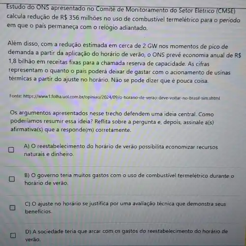 Estudo do ONS apresentado no Comite de Monitoramento do Setor Elétrico (CMSE)
calcula redução de R 356
milhões no uso de combustivel termelétrico para o período
em que o país permaneça com o relógio adiantado.
Além disso, com a redução estimada em cerca de 2 GW nos momentos de pico de
demanda a partir da aplicação do horário de verão, o ONS prevê economia anual de R 
1,8 bilhão em receitas fixas para a chamada reserva de capacidade. As cifras
representam o quanto o pais poderá deixar de gastar com o acionamento de usinas
térmícas a partir do ajuste no horário. Não se pode dizer que
Fonte: https://www1.folha uol.com.br/opiniao/2024/09 /o-horario-de-verao -deve-voltar-no-brasil -sim.shtml
Os argumentos apresentados nesse trecho defendem uma ideia central. Como
poderíamos resumir essa ideia? Reflita sobre a pergunta e depois, assinale a(s)
afirmativa(s) que a responde(m)corretamente.
A) 0 reestabelecimento do horário de verão possibilita economizar recursos
generation
naturais e dinheiro.
B) O governo teria muitos gastos com o uso de combustivel termelétrico durante o
horário de verão.
C) O ajuste no horário se justifica por uma avaliação técnica que demonstra seus
benefícios.
D) A sociedade teria que arcar com os gastos do reestabelecimento do horário de
verão.