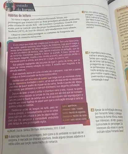 estudo
da forma
Hábitos de leitura
No texto a seguir,você conhecerá Fernando Seixas um
personagem que transita entre as duas principais atividades praticadas
pelos artistas do século XIX - ele é escritor e jornalista. Guarde esse
nome, pois se trata de uma das peças fundamentais do romance
Senhora (1875), de José de Alencar, que estudaremo:mais adiante.
Observe como nessa passagem os costumes da burguesia são
descritos de maneira minuciosa.
E um moço que ainda não chegou aos trinta anos. Tem uma fisionomia
tão nobre, quanto sedutora;belos traços, tez finissima cuja alvura realça a
macia barba castanha. Os olhos rasgados e luminosos , as vezes coalham-
-se em um enlevo de ternura, mas natural e estreme de afetação, que há
de torná-los irresistiveis quando o amor os acende A boca vestida por
um bigode elegante, mostra o seu molde gracioso , sem contudo perder a
expressão grave e sóbria que deve ter o órgão da palavra viril.
Sua posição negligente não esconde de todo o garbo do talhe, que se
deixa ver nessa mesma retração do corpo. E esbelto sem magreza, e de
elevada estatura.
pé pousado agora em uma chinela não é pequeno; mas tem a palma
estreita e o firme arqueado da forma aristocrática.
Vestido com um chambre de fustão que briga com as mimosas chine-
las de chamalote bordadas a matiz, vê-se que ele está ainda no desalinho
matutino de quem acaba de erguer-se da cama Ainda o pente não alisou
os cabelos, que deixados a si tomam entretanto sua elegante ondulação.
Depois de lavar o rosto e enfiar o chambre viera à sala, buscar na porta
que dava para a escada os jornais do dia pois era ele dos que se conside-
ram em jejum e ficam de cabeça oca , se ao acordarem não espreguiçam o
espirito por essas toalhas de papel com que a civilização enxuga a cara ao
público todas as manhãs.
Deitara-se então de bruços no sofá, para ler
mais a cômodo, e maquinal mente corria os olhos
pelas rubricas dos artigos à cata de algum escân-
dalo que the aguçasse a curiosidade embotada
pela fadiga de uma prolongada vigilia.
talhe: aparência.
chambre: robe, roupão.
fustáo: tecido de algodão.
chamalote: tecido de seda
a matiz: com várias cores.
ALENCAR, José de. Senhora. São Paulo: Melhoramentos, 2012. E-book
1. A descrição física do personagem, bem como a do ambiente no qual ele se
encontra, é marcada por diversos adjetivos. Anote alguns desses adjetivos e
reflita sobre sua função nesse trecho do romance.
2. Nos dois ditimos
passagem tinal de Fernation.
relaciona 6 essen Complete
matinal
relaciona
brasileira
período?
3. A importância desse costume
Satinal é tamanha para
tomar calls do to college ato de
protagonista não o
se permanecesse
paramainda tar outra compary
jovern escrito quanto ording
commescritor 6 importante. 02
comparação é essa?
4. Apesar da sofisticação demonstat
por Fernando Seixas, a passage
termina de forma irônica revelard
que interesses, de fato guiavan:
curiosidade do personagem D
interesses são esses e oggze
indicam sobre Fernando Seize?