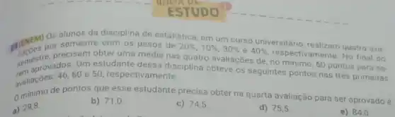 ESTUDO
III/DN por semestre com os pesos de
20% ,10% ,30%  e 40% 
respectivamente. No final do
Os alunos estatistica, em um curso universitario, realizam quatro ava-
precisam obter uma média nas quatro avaliações de no minimo, 60 pontos para se-
Um estudante dessa disciplina obteve os seguintes pontos nas trés primeiras
60 e 50, respectivamente.
avallacoes depontos que esse estudante precisa obter na quarta avaliação para ser aprovado é
a) 29,8
b) 71 .0
c) 74,5
d) 75,5
e) 84,0