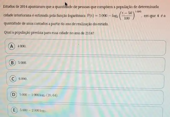 Estudos de 2014 apontaram que a quantifade de pessoas que compôem a população de determinada
cidade interiorana é estimada pela função logaritmica P(t)=5000-log_(2)((t-50)/(100))^1000 em que téa
quantidade de anos contados a partir do ano de realização do estudo.
Qual a população prevista para essa cidade no ano de 2114?
A 4000
B 5000
C 6000.
D 5000-1000log_(2)(20,64)
E 5000-2000log_(2)