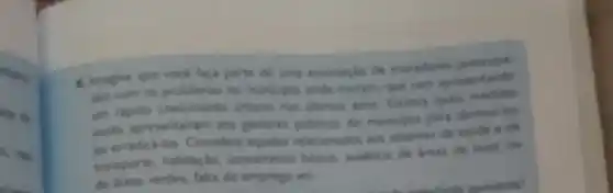 eta de
6. Imagine que voce faca parte de uma associaclo de moradores
dos com os problemas to muricipio onde morant que vern apresentande
um rapido crescimento urbano nos altimos anos. Excrea quals
vocks apresentatiam ans gentores publicos do muricipio para diminulios
an emadicalion Considere aquies relacionados aos sistemas de saude e de
transporte, habitaçio, ureamento basico, ausencia de areas de lazer ou
de ireas verdes, falta de emprego ets	apresenta?