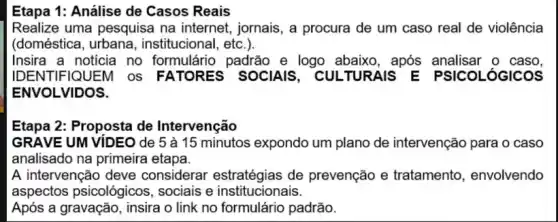 Etapa 1: Análise de Casos Reais
Realize uma pesquisa na internet, jornais, a procura de um caso real de violência
(doméstica institucional, etc.).
Insira a noticia no formulário padrão e logo abaixo, após analisar o caso,
ENVOLVIDOS.
Etapa 2: Proposta de Intervenção
GRAVE UM VIDEO de 5 à 15 minutos expondo um plano de intervenção para o caso
analisado na primeira etapa.
A intervenção deve considerar estratégias de prevenção e tratamento, envolvendo
aspectos psicológicos , sociais e institucionais.
Após a gravação, insira o link no formulário padrão.