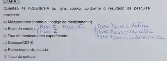 ETAPA II
Questão 4)PREENCHA os itens abaixo conforme o resultado da pesquisa
realizada:
a) Medicamento (nome ou código do medicamento):
b) Fase do estudo:
c) Tipo de medicamento experimental:
d) Doença/CID10:
e) Patrocinador do estudo:
f) Titulo do estudo: