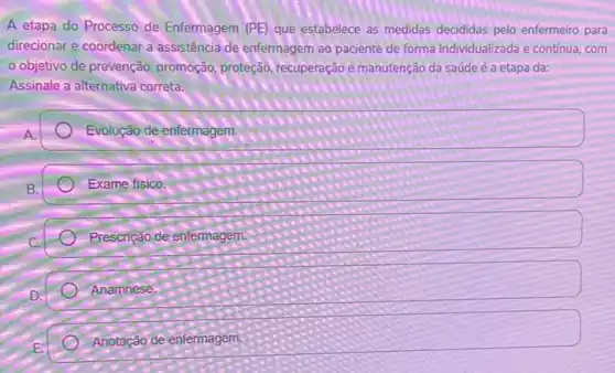 A etapa do Processo de Enfermagem (PE) que estabelece as medidas decididas pelo enfermeiro para
direcionar e coordenar a assistência de enfermagem ao paciente de forma individualizada e contínua, com
objetivo de prevenção promoção, proteção, recuperação e manutenção da saúde é a etapa da:
Assinale a alternativa correta.
Evolução de enfermagem
Exame fisico.
Prescrição de enfermagem.
Anamnese.
Anotação de enfermagem.