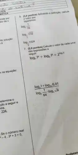 etermine o
cão a seguir e
reta.
224.
Se o número real
-4.3^k+3=0
6. (3,0 pontos)Aplicando a definição calcule
valor dos
logaritmos:
log_(2)(1)/(16)
log_((1)/(2))sqrt [3](32)
log_((1)/(4))1024
7. (2 ,0 pontos)Calcule o valor de cada uma
das expressões a
seguir:
log_(7)7^3+log_(9)1^6+2^log_(25)
(log_(3)1+log_(10)0,01)/(log_(2)(1)/(64)cdot log_(4)sqrt (8))