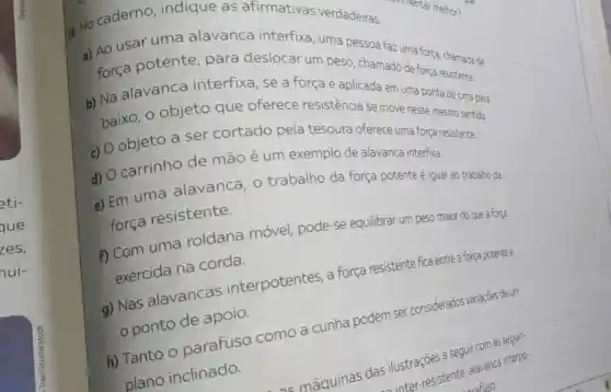 eti-
que
zes,
nui-
No caderno , indique as afirmativas verdadeiras.
a) Ao usar uma alavanca interfixa, uma pessoa faz uma força chamada de
força potente para deslocar um peso, chamado de força resistente.
b) Na alavanca interfixa, se a força é aplicada em uma ponta de cima para
baixo, o objeto que oferece resistência se move nesse mesmo sentido.
c) objeto a ser cortado pela tesoura oferece uma força resistente.
d)
carrinho de mão é um exemplo de alavanca interfixa.
e) Em uma alavanca, 0 trabalho da força potente é igual ao trabalho da
força resistente.
f) Com uma roldana móvel pode-se equilibrar um peso maior do que a força
exercida na corda.
a) Nas alavancas interpotentes, a força resistente fica entre a força potente e
ponto de apoio.
h) Tanto O parafuso como a cunha podem ser considerados variações deum
plano inclinado.
a seguir com as seguin-
as ilustres-resistente, alayance?interpo-
rafuso.