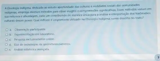 A Etnologia Indigena, dedicada ao estudo aprofundado das culturas e realidades sociais das comunidades
indigenas, emprega diversos métodos para obter insights e compreensôes significativas. Esses métodos variam em
sua natureza e abordagem cada um contribuindo de maneira única para a análise e interpretação dos fenomenos
culturais desses povos. Qual método é amplamente utilizado na Etnologia Indigena, como descrito no texto?
a. Observação participante.
b. Experimentação em laboratório.
c. Pesquisa exclusivamente online.
d. Uso de tecnologias de georreferenciamento.
e. Análise estatistica avançada.