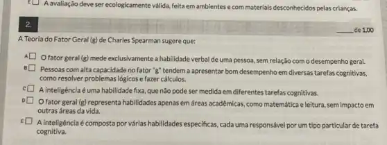 EU A avaliação deve ser ecologicamente válida, feita em ambientes e com materials desconhecidos pelas crianças.
2.
A Teoria do Fator Geral (g) de Charles Spearman sugere que:
Ofator geral (g) mede exclusivamente a habilidade verbal de uma pessoa, sem relação com o desempenho geral.
Pessoas com alta capacidade no fator "g" tendem a apresentar bom desempenho em diversas tarefas cognitivas,
como resolver problemas logicos e fazer cálculos.
A inteligência é uma habilidade fixa, que não pode ser medida em diferentes tarefas cognitivas.
fator geral (g) representa habilidades apenas em áreas acadêmicas, como matemática e leitura, sem impacto em
outras áreas da vida.
A inteligênciaé composta por várias habilidades especificas, cada uma responsável por um tipo particular de tarefa
cognitiva.