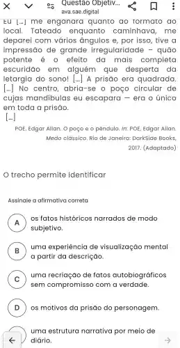 Eu [...]me enganara quanto ao formato do
local . Tateado enquanto caminhavo , me
deparei com varios angulos e, por isso , tive a
impressão de grande irregularidac le - quão
potente e o efeito da mais completa
escuridão em alguém que desperta do
letargia do sono!1... A prisão era quadrada
() No centro , abria -se o poeo circular de
cujas mandibulas eu escapara - era o único
em toda a prisāo.
[...]
POE Edgar Allan. O poço e o pêndulo . In: POE Edgar Allan.
Medo classico . Rio de Janeiro : Darkside Books.
2017 . (Adaptado)
trecho permite identificar
Assinale a afirmativa correta
A
os fatos históricos narrados de modo
F
subjetivo
B )
uma experiência de visualização mental
a partir da descrição.
C
uma recriação de fatos autobiográficos
v
sem compromisso com a verdade.
D OS motivos da prisão do personagem.
uma estrutura narrativa por meio de
diário.