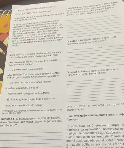 __
Eu estava com medo desta operaçao
__
Por quê? Nào havia risco nenhum
__
Comigo, sempre há risco Minha vida tem sido
uma serie de enganos
__
que os enganos come de bel com seu
Fascimento. Houve umate of de bebês no
foi criado até os dez anos por um
de orientais, que nunca entenderam o fato
de terem um filho claro com olhos redondos.
erro, ele fora viver com seus
verdadeiros pais. Ou com sun verdadeira mãe,
pois o pai abandonara que esta
nào soubera explicar o nascimento de um bebe
chinês.
()
Fora preso por engano Várias vezes. Recebia
intimaçoes para pagar dividas que não fazia.
Até tivera uma breve louca alegria, quando
ouvira o médico dizer:
-O senhor está desenganado
Mas também fora um engano do médico. Não
era tão grave assim Uma simples apendicite
__ Se você diz que a operação foi bem __
A enfermeira parou de sorrir.
__ Apendicite? - perguntou hesitante.
__ É. A operação era para tirar o apêndice.
__ Não era para trocar de sexo?"
(VERISSIMO, Luis Fernando Comédias para se Lor na Escola. Rio de
Janeiro: Objetiva, 2001.)
Questão 5 O personagem principal da história
disse que teve uma louca alegria. A que ele está
se referindo?
__
Questão 6. Ao longo da história, o personariem
tang serie de enganos
da sua vida
__
primeiro e o último enganos contados.
7. No fim da história
__
Sorridente para de sorrir Por quê?
Questão 8. Indique alguns elementos que
transmitem humor nesta crônica.
__
Leia o texto e resposta às questōe
interpretação.
Uma revolução educacionista para comp
Abolição
"O novo livro de Cristovam Buarque, A
trincheira da escravidão, inscreve -se na
tradição de pensadores que souberam pi
Brasil para além do imediato. Diante d
imoral desigualdade social, todos ficam
a discutir sociais de efeito i
a cofrimento do mi