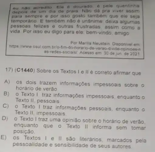 eu nào acredito Ele 6 dourado, é pele quentinha
depois de um dia de praia. Nào đá pra viver assim
para sempre e por isso gosto também que ele seja
temporário. E também não é unânime: deixa algumas
pessoas felizes e outras frustradas, assim como a
vida. Por isso eu digo para ele: bem-vindo , amigo.
Por Marilia Neustein. Disponivel em
https://www.osul.com br/o-fim-do-horario -de-verao-divide
as-redes-sociais/ Acesso em: 30 de jun de 2021
17) (C1440) Sobre os Textos I e II é correto afirmar que
A) os dois trazem informações impessoais sobre o
horário de verão
B) 0 Texto I traz informações impessoais, enquanto o
Texto II, pessoais
C) 0 Texto 1 traz informações pessoais, enquanto o
Texto II, impessoais
D) 0 Texto I traz uma opinião sobre o horário de verão
enquanto que o Texto II informa sem tomar
posição.
E)
os Textos 1 e II são literários marcados pela
pessoalidade e sensibilidade de seus autores