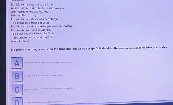 Eu não tinha este rosto de hoje,
Assim calmo, assim triste assim magro,
Nem estes olhos tǎo vazios,
Nem o lábio amargo.
Eu não tinha estas mãos sem força,
Tão paradas e frias e mortas;
Eu não tinha este coração que nem se mostra.
Eu não dei por esta mudança,
Tão simples, tão certa tão fácil:
- Em que espelho ficou perdida
A minha face?
No poema acima, o eu-lirico faz uma análise da sua trajetória de vida. De acordo com essa análise, o eu-lirico
A fica m melancdlico ao perceber que a vida passou depressa
B percebe que a vida cada vez mais intensa
mostra-se felize satisfeito com desfecho de sua vida
aceta as mudanças ocomdas na própria vida.