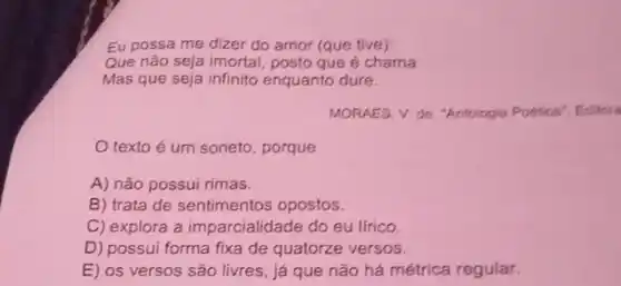 Eu possa me dizer do amor (que tive):
Que não seja imortal posto que é chama
Mas que seja infinito enquanto dure.
MORAES, V. de. "Antologia Pootica", Editor
texto é um soneto, porque
A) não possui rimas.
B) trata de sentimentos opostos.
C) explora a imparcialidade do eu lírico.
D) possui forma fixa de quatorze versos.
E) os versos são livres, já que não há métrica regular.