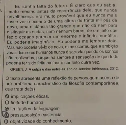 Eu sentia falta do futuro. É claro que eu sabia,
muito mesmo antes da recorrência dele , que nunca
envelheceria. Era muito provável que eu nunca mais
fosse ver o oceano de uma altura de trinta mil pés de
novo, uma distância tão grande que não dá nem para
distinguir as ondas nem nenhum barco de um jeito que
faz o oceano parecer um enorme e infinito monólito.
Eu poderia imaginá-10. Eu poderia me lembrar dele.
Mas não poderia vê-lo de novo, e me ocorreu que a ambição
voraz dos seres humanos nunca é saciada quando os sonhos
são realizados, porque há sempre a sensação de que tudo
poderia ter sido feito melhor e ser feito outra vez.
GREEN, J. A culpa é das estrelas. Rio de Janeiro: Intrinseca, 2012.
texto apresenta uma reflexão da personagem acerca de
um problema característico da filosofia contemporânea,
que trata da(s)
A implicações éticas.
B finitude humana.
limitações da linguagem.
B objetividade do conhecimento.