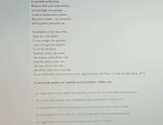 Eu também já fui poeta.
Bastava olhar para uma mulher,
pensava logo nas estrelas
e outros substantivos celestes.
Mas eram tantas, o céu tamanho,
Minha poesia perturbou-se.
Eu também íá tive meu ritmo
Fazia isto, dizia aquilo.
E meus amigos me queriam,
meus inimigos me odiavam.
Eu irônico deslizava
Satisfeito de ter meu ritmo.
Mas acabei confundindo tudo
Hoje não deslizo mais não,
Não sou irônico mais não,
Não tenho mais ritmo mais não.
Fonte: ANDRADE, Carios Drummond de. Alguma poesia. Sǎo Paulo: Companhia das Letras 2013.
A construção poética de "Também já fui brasileiro"reflete o(a)
a) rompimento com as ideias nacionalistas, procurando uma arte poética antibrasileira.
b) violação dos padrôes poéticos estabelecidos no Brasi até o Modernismo.
c) distanciamento da poesia brasileira da arte poética dos ritmos e das virtudes.
d) retomada da ritmica clássica no ato de construção proposta pelo Romantismo.
e) negação dos valores prociamados pela arte moderna no Brasil