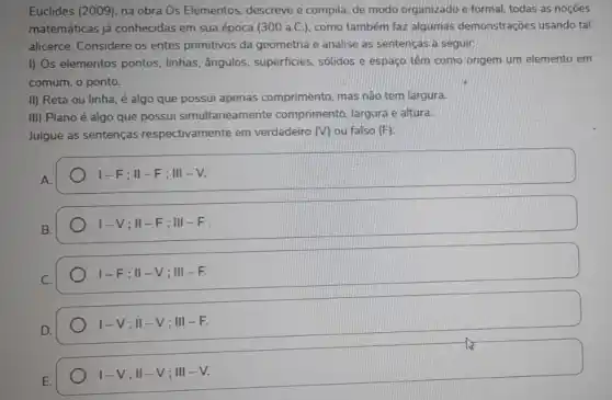 Euclides (2009), na obra Os Elementos, descreve e compila, de modo organizado e formal, todas as nocôes
matemáticas já conhecidas em sua época (300 a.C.), como também faz algumas demonstrações usando tal
alicerce. Considere os entes primitivos da geometria e analise as sentenças a seguir:
I) Os elementos pontos.linhas, ângulos, superficies sólidos e espaço têm como origem um elemento em
comum, o ponto.
II) Reta ou linha é algo que possui apenas comprimento, mas não tem largura.
III) Plano é algo que possui simultaneamente comprimento, largura e altura.
Julgue as sentenças respectivamente em verdadeiro (V) ou falso (F)
A.
vert -F;Vert -F;Vert vert -V.
I-V;Vert -F;Vert vert -F
I-F;Vert -V;Vert vert -F.
I-V;II-V;III-F.
I-V;II-V;III-V.