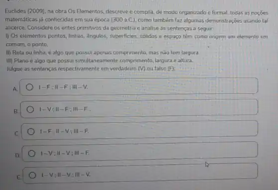 Euclides (2009), na obra Os Elementos, descreve e compila, de modo organizado e formal, todas as nocoes
matemáticas já conhecidas em sua época (300 a.C ), como também faz algumas demonstrações usando tal
alicerce. Considere os entes primitivos da geometria e analise as sentenças a seguir:
I) Os elementos pontos linhas, ângulos, superficies solidos e espaço têm como origem um elemento em
comum, o ponto.
II) Reta ou linha é algo que possui apenas comprimento, mas não tem largura.
III) Plano é algo que possui simultaneamente comprimento, largura e altura.
Julgue as sentenças respectivamente em verdadeiro (V) ou falso (F)
1-F;Vert -F;Vert vert -V.
I-V;II-F;III-F
1-F;Vert -V;Vert vert -F.
vert -V;Vert -V;Vert vert -F.
I-V;II-V;III-V.