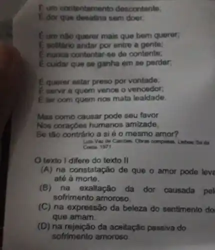 Eum contentamer to descontento:
I dor que sem door,
C um nào querer mais que bem querer,
E solitario andar por entre a gente:
Enunca contentar-se de contente;
E cuidar que se ganha em se perder,
E querer estar preso por vontade;
E servir a quem vence o vencedor;
Eter com quem nos mata lealdade.
Mas como causar pode seu favor
Nos coraçōes humanos amizade,
Se tão contrário a si é o mesmo amor?
Luls Vaz de Cambes	Lisbow. Sa da
Costa 1971.
texto I differe do texto II
(A) na constatação de que o amor pode leve
até à morte.
(B)na exaltação đa dor causada pel
sofrimento amoroso.
(C) na expressão da beleza do sentimento do
que amam.
(D) na rejeição da aceitação passiva do
sofrimento amoroso.