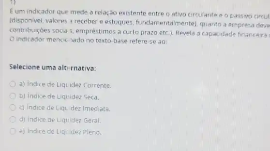 Eum indicador que mede a relação existente entre o ativo circulante o o passivo circul
(disponivel, valores a receber e estoques fundamentalr ente), quanto a empress deve
contribuiçōes socia 5, empréstimos a curto prazo etc.)Revela a capacidade financeira
indicador mencio nado no texto-base refere-se ao:
Selecione uma alternativa:
a) Indice de Liquidez Corrente.
b) indice de Liquidez Seca.
c) Indice de Liqu idez Imediata.
d) indice de Liquidez Geral.
e) Indice de Liquidez Pleno.