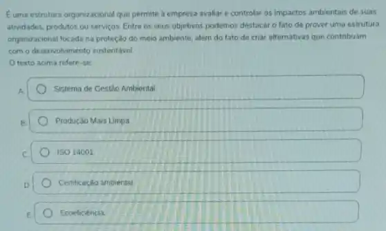 Euma estrutura organizacional que permite a empresa avaliar e controlar os impactos ambientais de suas
atividades, produtos ou servicos. Entre os seus objetivos podemos destacar o fato de prover uma estrutura
organizacional focada na proteção do meio ambiente além do fato de criar alternativas que contribuam
com o desenvolvimento sustentável.
texto acima refere -se
Sistema de Gestão Ambiental
Produção Mais Limpa
ISO 14001
Certificação ambiental.
Ecoeficiência