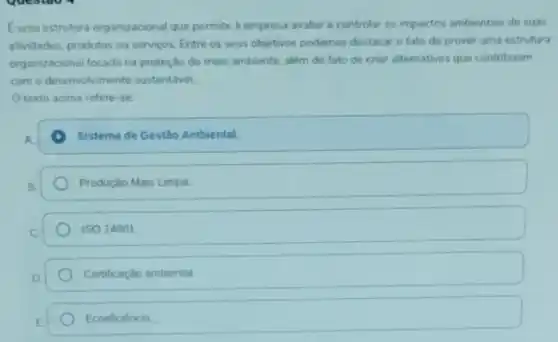 Euma estrutura organizacional que permite à empresa avaliar e controlar os impactos ambientais de suas
atividades, produtos ou serviços. Entre os seus objetivos podemos destacar o fato de prover uma estrutura
organizacional focada na proteção do meio ambiente além do fato de criar alternativas que contribuam
com o desenvolviment o sustentável.
texto acima refere -se
Sistema de Gestão Ambiental
Produçáo Mais Limpa
ISO 14001
Certificaçǎo ambiental
Ecoeficiência