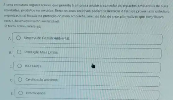 Euma estrutura organizacional que permite a empresa avaliar e controlar os impactos ambientais de suas
atividades, produtos ou servicos. Entre os seus objetivos podemos destacar o fato de prover uma estrutura
organizacional focada na proteção do meio ambiente, além do fato de criar alternativas que contribuam
com o desenvolvimento sustentável.
texto acima refere -se:
Sistema de Gestão Ambiental.
Produção Mais Limpa
ISO 14001
Certificação ambiental.
Ecoeficiência