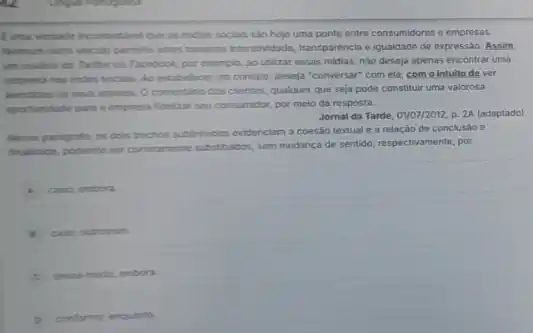 Euna vertade incontestivel Que as midas socials slo hoje uma ponte entre consumidores e empressas.
Nerthum outro veiculo permity antes tumurha interabikidade, transparencial e igualdade de expressão Assim.
in usulino do Twither ou Facrbook, por exemplo ao utilizar essas midias nào deseja apenas encontrar uma
engresa mas rodes socian Ao estabelecar um contato deseja "conversar" com ela;com o intuito de ver
atendidos os seus anselos O comentario dos clentes qualquer que seja pode constituir uma valorosa
operturicade para a empress fidelizar seu consumidor, por meio da resposta.
Jornal da Tarde, 01/07/2012.p. 2A (adaptado)
Nesse parigrafo, os dois trachos sublinhados evidenciam a coesao textual e a relação de conclusao e
frultitade, podendo ser cometamente substitudos, sem mudanca de sentido, respectivamente, por
caso; embora
case outrossim
C desse moder, embora.
conforme; enquanto