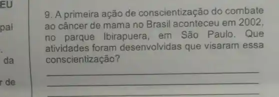 EU
pal
r de
9. A primeira ação de conscientiz acão do combate
ao câncer de mama no Brasil aconteceu em 2002,
no Ibirapuera . em São Paulo. Que
atividades foram desenvolvidas que visaram essa
consc ientização?
__