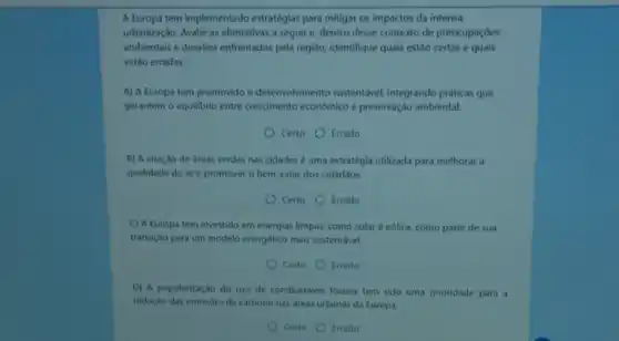 A Europa tem implementado estratégias para mitigar os impactos da intensa
urbanização. Avalie as afirmativas a seguir e, dentro desse contexto de preocupaçōes
ambientais e desafios enfrentados pela região identifique quais estão certas e quais
estão erradas.
A) A Europa tem promovido o desenvolvimento sustentável, integrando práticas que
garantem o equilibrio entre crescimento econômico e preservação ambiental.
Certo Errado
B) A criação de dreas verdes nas cidades é uma estratégia utilizada para melhorar a
qualidade do are promover o bem-estar dos cidadaos.
Certo Errado
C) A Europa tem investido em energias limpas, como solar e eólica, como parte de sua
transição para um modelo energético mais sustentável.
Certo Errado
D) A popularização do uso de combustiveis fosseis tem sido uma prioridade para a
redução das emissóes de carbono nas dreas urbanas da Europa.
Certo Errado