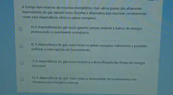 A Europa tem reservas de recursos energéticos,mas vários países são altamente
dependentes do gás natural russo. Escolha a alternativa que descreve corretamente
como essa dependência afeta os paises europeus.
o
promovendo o crescimento econômico.
A) A dependência do gás russo garante preços estáveis e baixos de energia,
B) A dependência do gás russo torna os países europeus vulneráveis a pressōes
politicas e interrupções de fornecimento.
C) A dependência do gás russo incentiva a diversificação das fontes de energia
renovável.
D) A dependência do gás russo reduz a necessidade de investimentos em
infraestrutura energética interna.