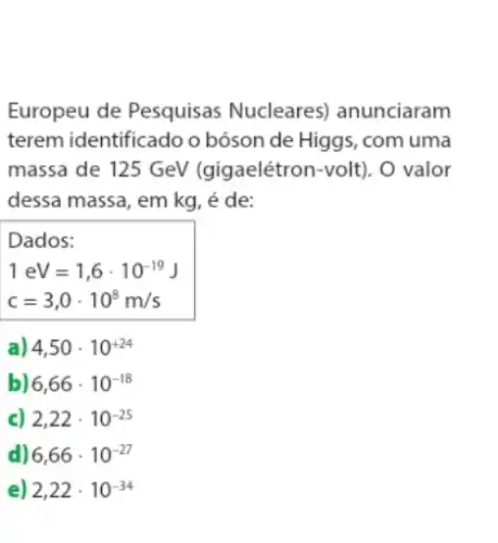 Europeu de Pesquisas Nucleares) anunciaram
terem identificado o bóson de Higgs, com uma
massa de 125 GeV (gigaelétron-volt). O valor
dessa massa, em kg , é de:
Dados:
1eV=1,6cdot 10^-19J
c=3,0cdot 10^8m/s
a) 4,50cdot 10^+24
b 6,66cdot 10^-18
c) 2,22cdot 10^-25
d) 6,66cdot 10^-27
e) 2,22cdot 10^-34