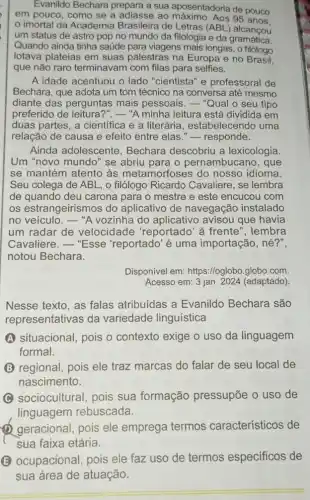 Evanildo Bechara prepara a sua aposentadoria de pouco
em pouco, como se a adiasse ao 95 anos.
imortal da Academia Brasileira de Letras (ABL ) alcancou
um status de astro pop no mundo da filologia e da gramática.
Quando ainda tinha saúde para viagens mais longas , o filólogo
lotava plateias em suas palestras na Europa e no Brasil,
que não raro terminavam com filas para selfies.
A idade acentuou o lado "cientista" e professoral de
Bechara, que adota um tom técnico na conversa até mesmo
diante das perguntas mais pessoais. - "Qual o seu tipo
preferido de leitura ?".-"A minha leitura está dividida em
duas partes, a cientifica e a literária , estabelecendo uma
relação de causa e efeito entre elas "-responde.
Ainda adolescente , Bechara descobriu a lexicologia.
Um "novo mundo" se abriu para o pernambucano, que
se mantém atento às metamorfoses do nosso idioma.
Seu colega de ABL , o filólogo Ricardo Cavaliere, se lembra
de quando deu carona para o mestre e este encucou com
os estrangeirismos do aplicativo de navegação instalado
no veículo. -"A vozinha do aplicativo avisou que havia
um radar de velocidade 'reportado' à frente ", lembra
Cavaliere. - "Esse 'reportado'é uma importação, né?",
notou Bechara.
Disponivel em:https://oglobo.globo.com.
Acesso em: 3 jan 2024 (adaptado).
Nesse texto, as falas atribuidas a Evanildo Bechara são
representativas da variedade linguística
A A situacional, pois o contexto exige o uso da linguagem
formal.
regional, pois ele traz marcas do falar de seu local de
nascimento.
C sociocultural, pois sua formação pressupōe o uso de
linguagem rebuscada.
geracional, pois ele emprega termos característicos de
sua faixa etária.
(B) ocupacional, pois ele faz uso de termos especificos de
sua área de atuação.