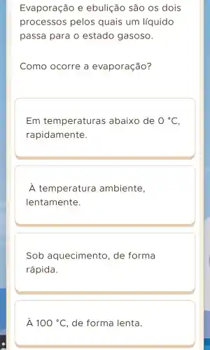 Evaporação e ebulição são os dois
processos pelos quais um líquido
passa para o estado gasoso.
Como ocorre a evaporação?
Em temperaturas abaixo de 0^circ C
rapidamente.
A temperatura ambiente,
lentamente.
Sob aqueciment o, de forma
rápida.
A 100^circ C , de forma lenta.