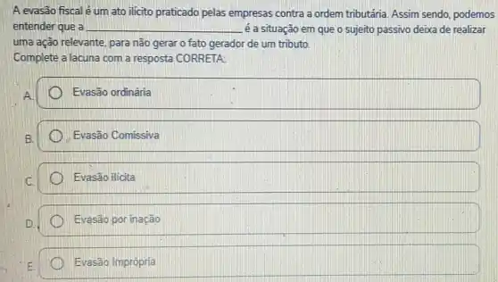 A evasão fiscal é um ato ilicito praticado pelas empresas contra a ordem tributária. Assim sendo, podemos
entender que a __ é a situação em que o sujeito passivo deixa de realizar
uma ação relevante, para não gerar o fato gerador de um tributo.
Complete a lacuna com a resposta CORRETA:
Evasão ordinária
Evasão Comissiva
Evasão ilicita
Evasão por inação
square