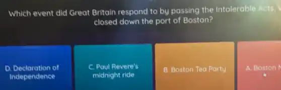 Which event did Great Britain respond to by passing the Intolerable Acts,
closed down the port of Boston?
D Declaration of
Independence
C. Paul Revere's
midnight ride
B. Boston Tea Party
A. Boston