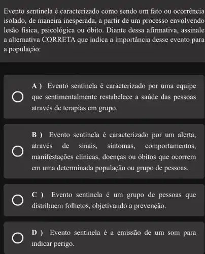 Evento sentinela é caracterizado como sendo um fato ou ocorrencia
isolado, de maneira inesperada, a partir de um processo envolvendo
lesão física , psicológica ou óbito. Diante dessa afirmativa, assinale
a alternativa CORRETA que indica a importância desse evento para
a população:
A )Evento sentinela é caracterizado por uma equipe
que sentimentalmente restabelece a saúde das pessoas
através de terapias em grupo.
B ) Evento sentinela é caracterizado por um alerta,
através_de sinais, sintomas , comportamentos,
manifestações clínicas, doenças ou óbitos que ocorrem
em uma determinada população ou grupo de pessoas.
Evento sentinela é um grupo de pessoas que
distribuem folhetos , objetivando a prevenção.