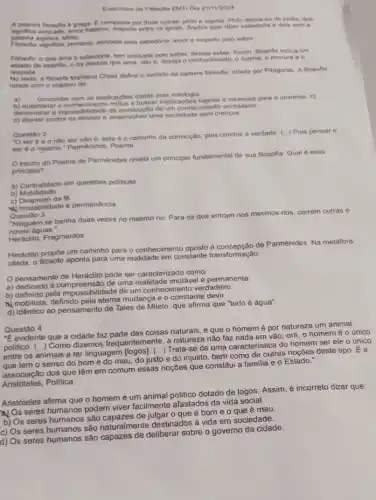 Evercicion de Filosofia EMT Dia 21/11/2024
A palavra filosofia 6 grega. E composta por duas outras: philo e sophia. Philo deriva-se de philia, que
amor fraterno, respello entre os iguais. Sophia quer dizer sabedoria e dela vom a
palavra sophos, sibio
significa, portanto, amizade pola sabedoria, amor o respeito polo saber.
Filbsofo: o que ama a sabedoria, tem amizade pelo saber, deseja saber. Assim, flosofta indica um
de espinto, o da pessoa que ama, isto 6, deseja o conhecimento, o estima o procura e 0
respolta
a fibsofa Marilena Chaul define o sentido da palavra filosofis, criada por Pithgoras A flosofia
nasce com o objetivo do
a)
concordar com as explications dedas pela milologia
as explications buses e racionais para o universo. c)
bemonstrar a impossibilidade do um conhecimento verdadeiro
d) atentar contra os desenvolver uma sociedade sem crencas
Questio 2
"O ser é e este 6 o caminho da convicção, pois conduzz A verdade. (...) Pois pensar e
ser éo mesmo Parmênides, Poema
trecho do.Poema de Parmênides revela um principlo fundamental de sua filosofia. Qual é esse
principio?
a) Centralidade em questóes politicas
b) Mobilidade
c) Desprezo da fé
v) Imutabilidade e permanência
Questão 3
Ninguém se banha duas vezes no mesmo rio Para os que entram nos mesmos rios, correm outras e
novas águas."
Heráclito, Fragmentos
Heráclito propôe um caminho para o conhecimento oposto de Parmênides. Na metáfora
citada, o filósolo aponta para uma realidade em constante transformação
pensamento de Heráclito pode ser caracterizado como.
a) dedicado à compreensão de uma realidade imutável e permanente.
b) definido pela impossibilidade de um conhecimento verdadeiro.
a mobilista, definido mudança e o constante devir.
d) idêntico ao pensamento de Tales de Mileto que afirma que "tudo é água".
Questão 4
"E evidente que a cidade faz parte das coisas naturais, e que o homemé por natureza um animal
politico. (...) Como dizemos frequentemente, a natureza nào faz nada em vão ora, o homemé o único
entre os animais a ter linguagem [logos]. C...) Trata -se de uma caracteristica do homem ser ele o único
tem o senso do bome do mau, do justo e do injusto bem como de outras noçōes deste tipo. É a
associação dos que têm em comum essas noçōes que constitui a familia e o Estado."
Aristóteles, Politica
Aristóteles afirma que o homem é um animal politico dotado de logos Assim, é incorreto dizer que:
A) Os seres humanos podem viver facilmente afastados da vida
b) Os seres humanos são de julgar o que é bom e o que é mau
c) Os seres humanos são naturalmente destinados à vida em sociedade.
d) Os seres humanos são capazes de deliberar sobre o governo da cidade.