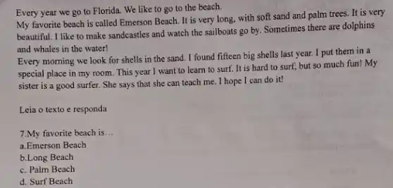 Every year we go to Florida. We like to go to the beach.
My favorite beach is called Emerson Beach. It is very long, with soft sand and palm trees. It is very
beautiful. I like to make sandcastles and watch the sailboats go by Sometimes there are dolphins
and whales in the water!
Every morning we look for shells in the sand. I found fifteen big shells last year.I put them in a
special place in my room. This year I want to learn to surf. It is hard to surf, but so much fun!My
sister is a good surfer. She says that she can teach me . I hope I can do it!
Leia o texto e responda
7.My favorite beach is __
a.Emerson Beach
b.Long Beach
c. Palm Beach
d. Surf Beach