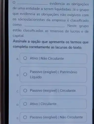 __ evidencia as obrigaçōes
de uma entidade a serem liquidadas Já o grupo
que evidencia as obrigações não exigiveis com
os sócios/acion istas da empresa é classificado
como __ . Neste grupo
estão classificadas as reservas de lucros e de
capital.
Assinale a opção que apresenta os termos que
completa corretamente as lacunas do texto.
A.
Ativo | Não Circulante
B.
Passivo (exigivel)| Patrimônio
Líquido
C.
Passivo (exigivel)I Circulante.
D.
Ativo | Circulante.
E.
Passivo (exigivel)I Não Circulante