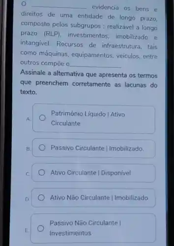 __
evidencia os bens e
direitos de uma entidade de longo prazo,
composto pelos subgrupos : realizável a longo
prazo (RLP) , investimentos , imobilizado e
intangivel.Recursos de infraestruture a. tais
como máquinas , equipamentos veículos, entre
outros compoe o __
Assinale a alternativa que apresenta os termos
que preenchem corretamente as lacunas do
texto.
A.
Patrimônio Líquido | Ativo
Circulante
Passivo Circulante Ilmobilizado.
Ativo Circulante I Disponível
D.
Ativo Não Circulante Ilmobilizado
Passivo Não Circulante I
Investimentos